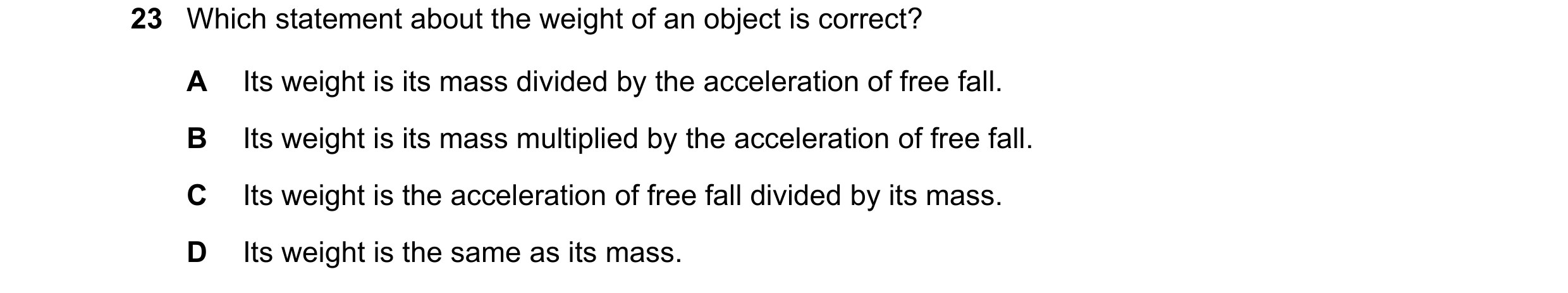 Question 9: Which statement about the weight of an object is correct? A Its weight is its mass divided by the acceleration of free fall. B Its weight i…