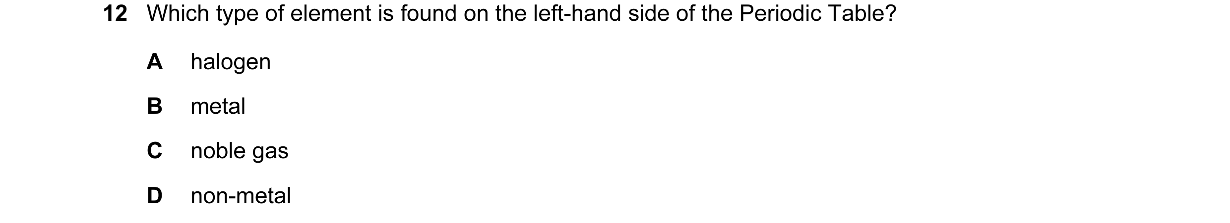 Question 1: Which type of element is found on the left-hand side of the Periodic Table? A halogen B metal C noble gas D non-metal