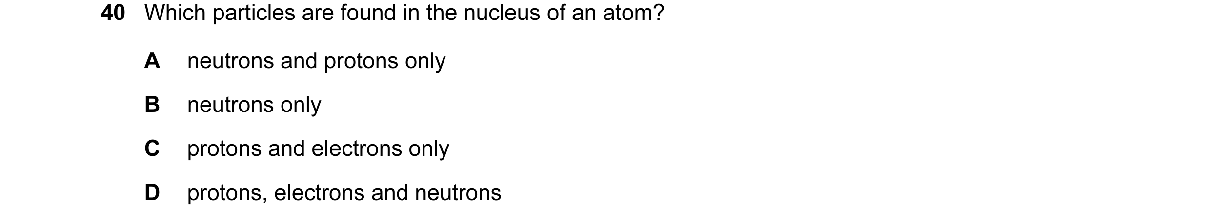 Question 2: Which particles are found in the nucleus of an atom? A neutrons and protons only B neutrons only C protons and electrons only D protons, el…