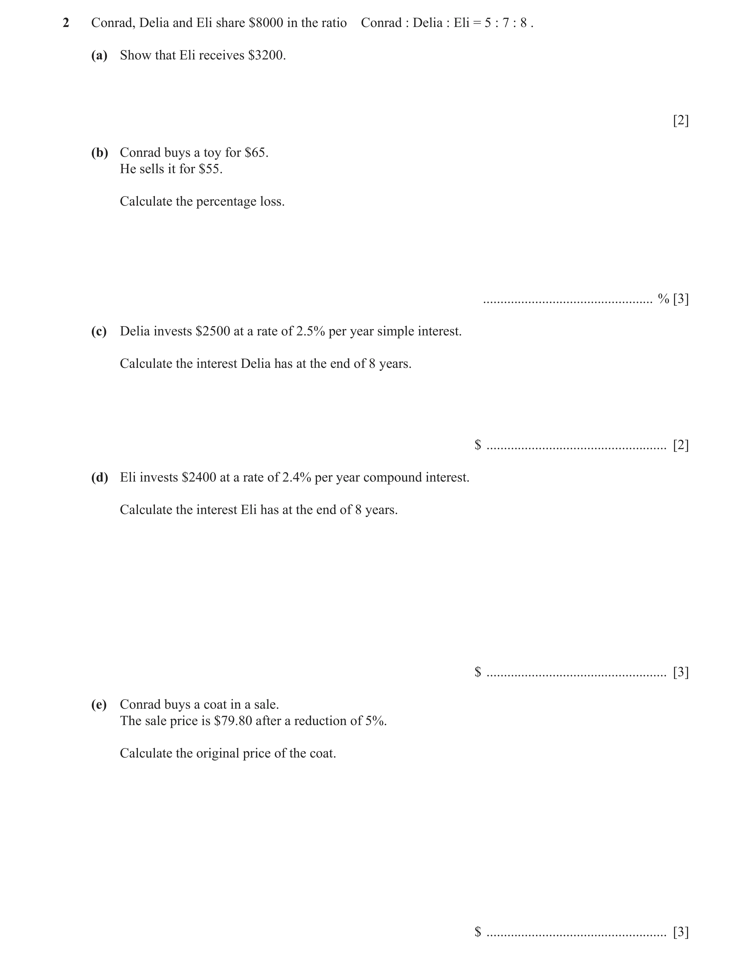 Question 4: Conrad, Delia and Eli share $8000 in the ratio Conrad : Delia : Eli = 5 : 7 : 8 . (a) Show that Eli receives $3200. [2] (b) Conrad buys a t…