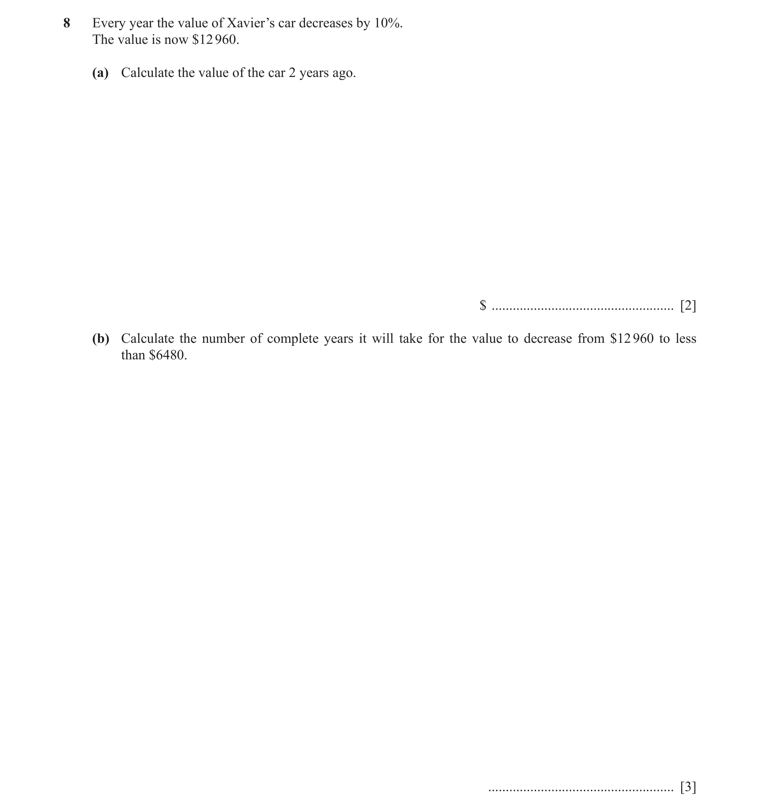 Question 5: Every year the value of Xavier’s car decreases by 10%. The value is now $12 960. (a) Calculate the value of the car 2 years ago. $ ........…