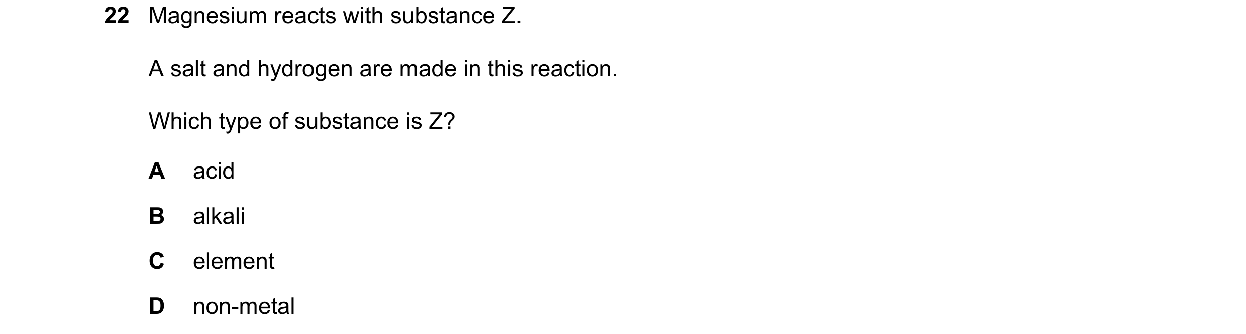 Question 56: Magnesium reacts with substance Z. A salt and hydrogen are made in this reaction. Which type of substance is Z? A acid B alkali C element D…