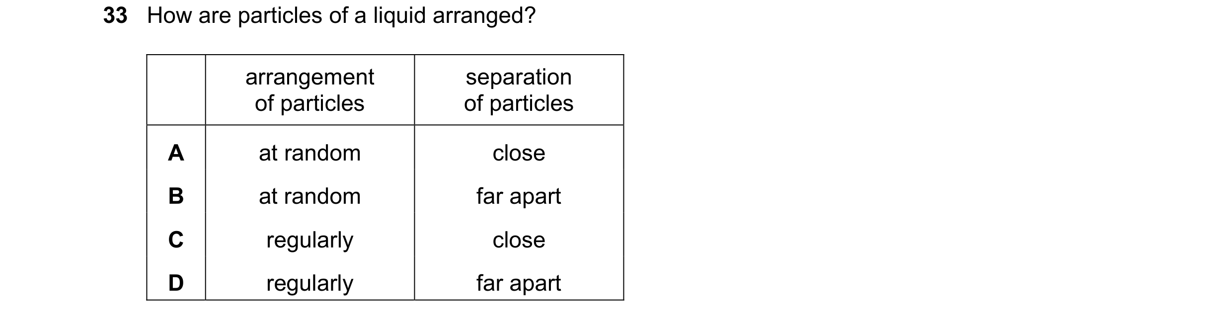 Question 57: How are particles of a liquid arranged? arrangement separation of particles of particles A at random close B at random far apart C regularl…