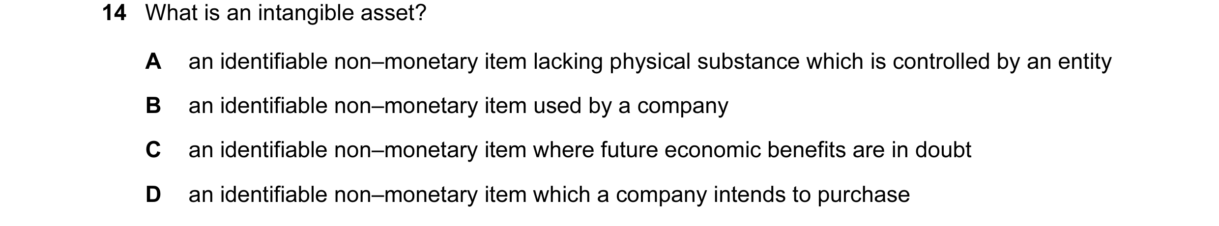 Question 22: What is an intangible asset? A an identifiable non–monetary item lacking physical substance which is controlled by an entity B an identifia…