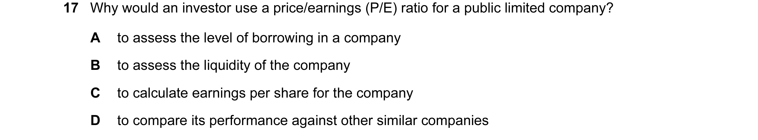 Question 71: Why would an investor use a price/earnings (P/E) ratio for a public limited company? A to assess the level of borrowing in a company B to a…