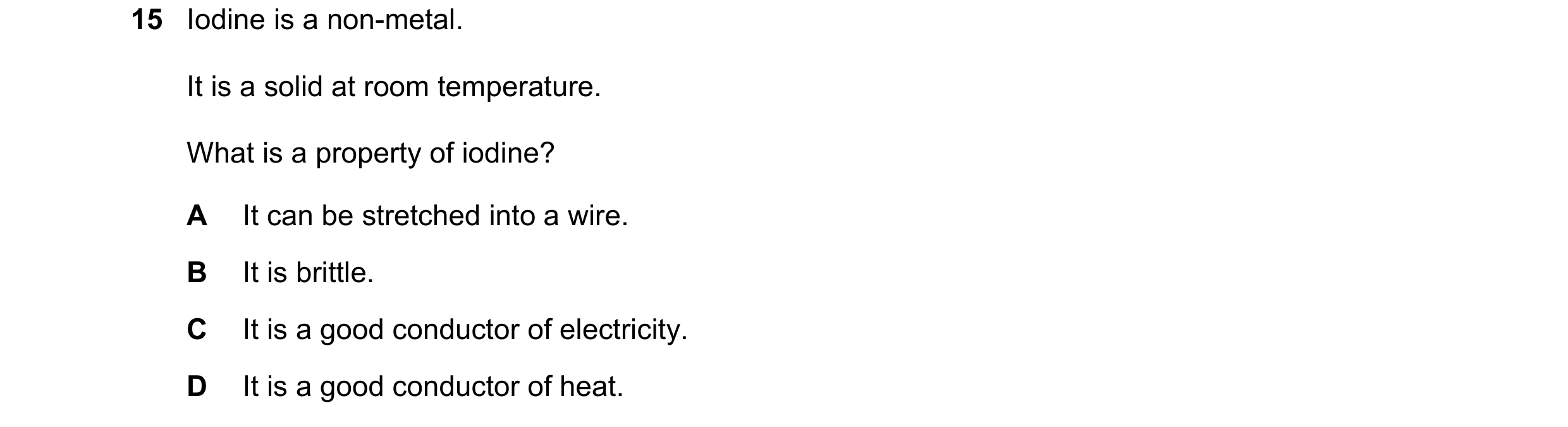 Question 18: Iodine is a non-metal. It is a solid at room temperature. What is a property of iodine? A It can be stretched into a wire. B It is brittle.…