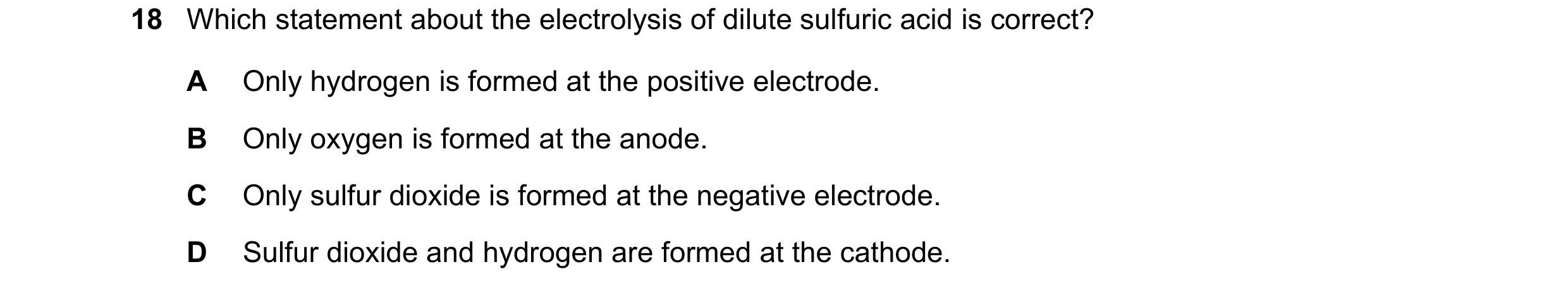 Question 84: Which statement about the electrolysis of dilute sulfuric acid is correct? A Only hydrogen is formed at the positive electrode. B Only oxyg…