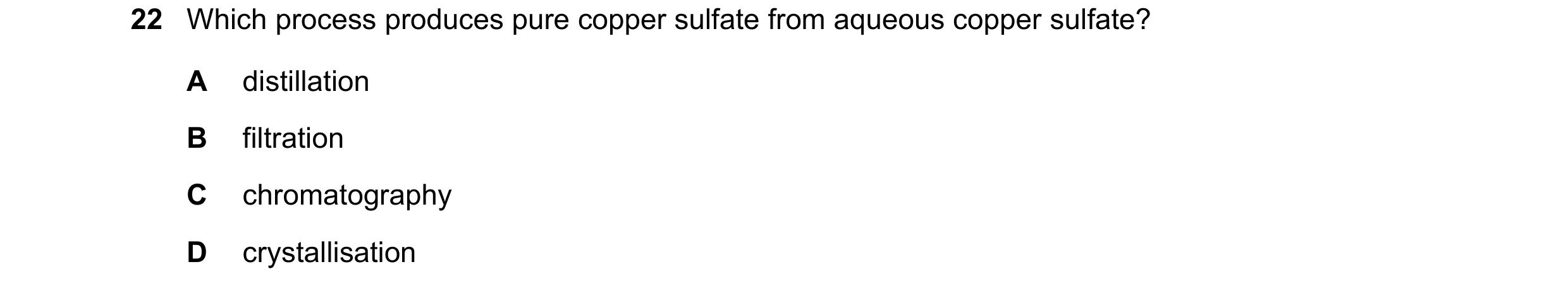 Question 68: Which process produces pure copper sulfate from aqueous copper sulfate? A distillation B filtration C chromatography D crystallisation