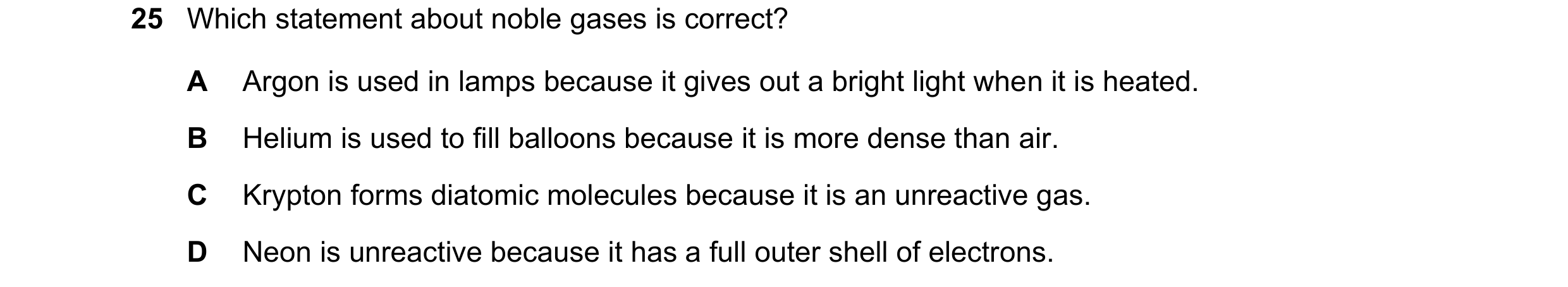 Question 23: Which statement about noble gases is correct? A Argon is used in lamps because it gives out a bright light when it is heated. B Helium is u…