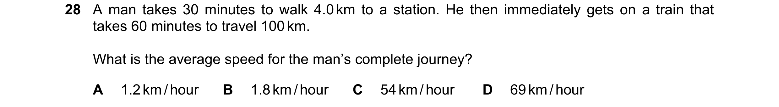 Question 77: A man takes 30 minutes to walk 4.0 km to a station. He then immediately gets on a train that takes 60 minutes to travel 100 km. What is the…