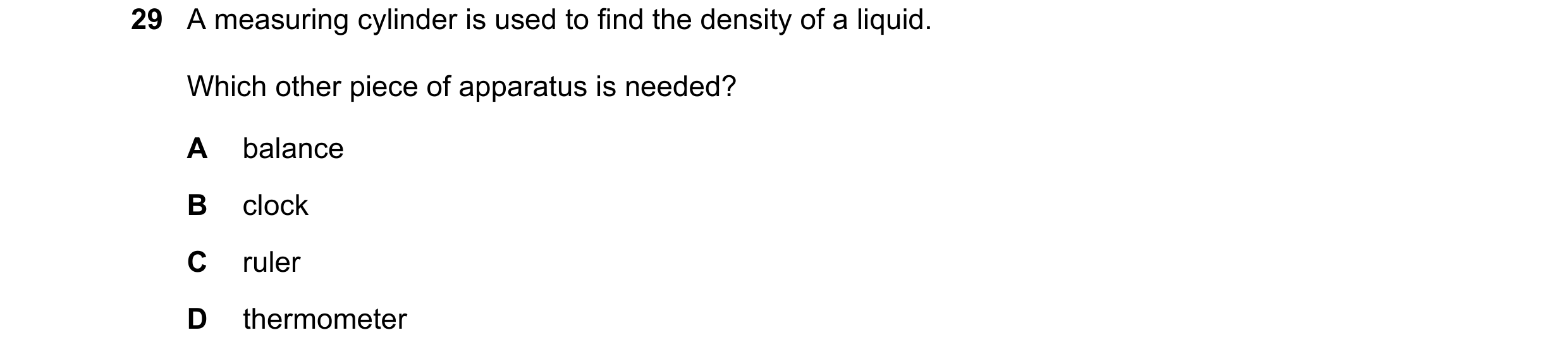 Question 63: A measuring cylinder is used to find the density of a liquid. Which other piece of apparatus is needed? A balance B clock C ruler D thermom…
