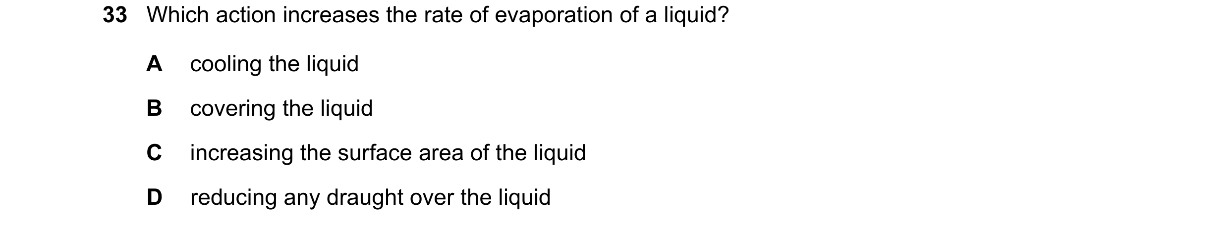 Question 24: Which action increases the rate of evaporation of a liquid? A cooling the liquid B covering the liquid C increasing the surface area of the…