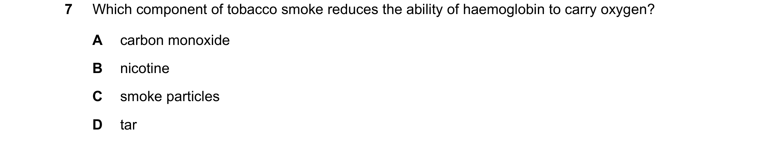 Question 17: Which component of tobacco smoke reduces the ability of haemoglobin to carry oxygen? A carbon monoxide B nicotine C smoke particles D tar