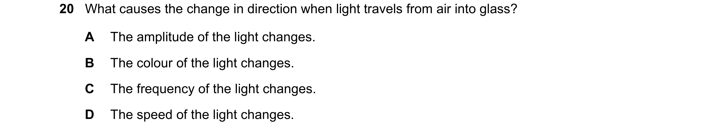 Question 107: What causes the change in direction when light travels from air into glass? A The amplitude of the light changes. B The colour of the light…