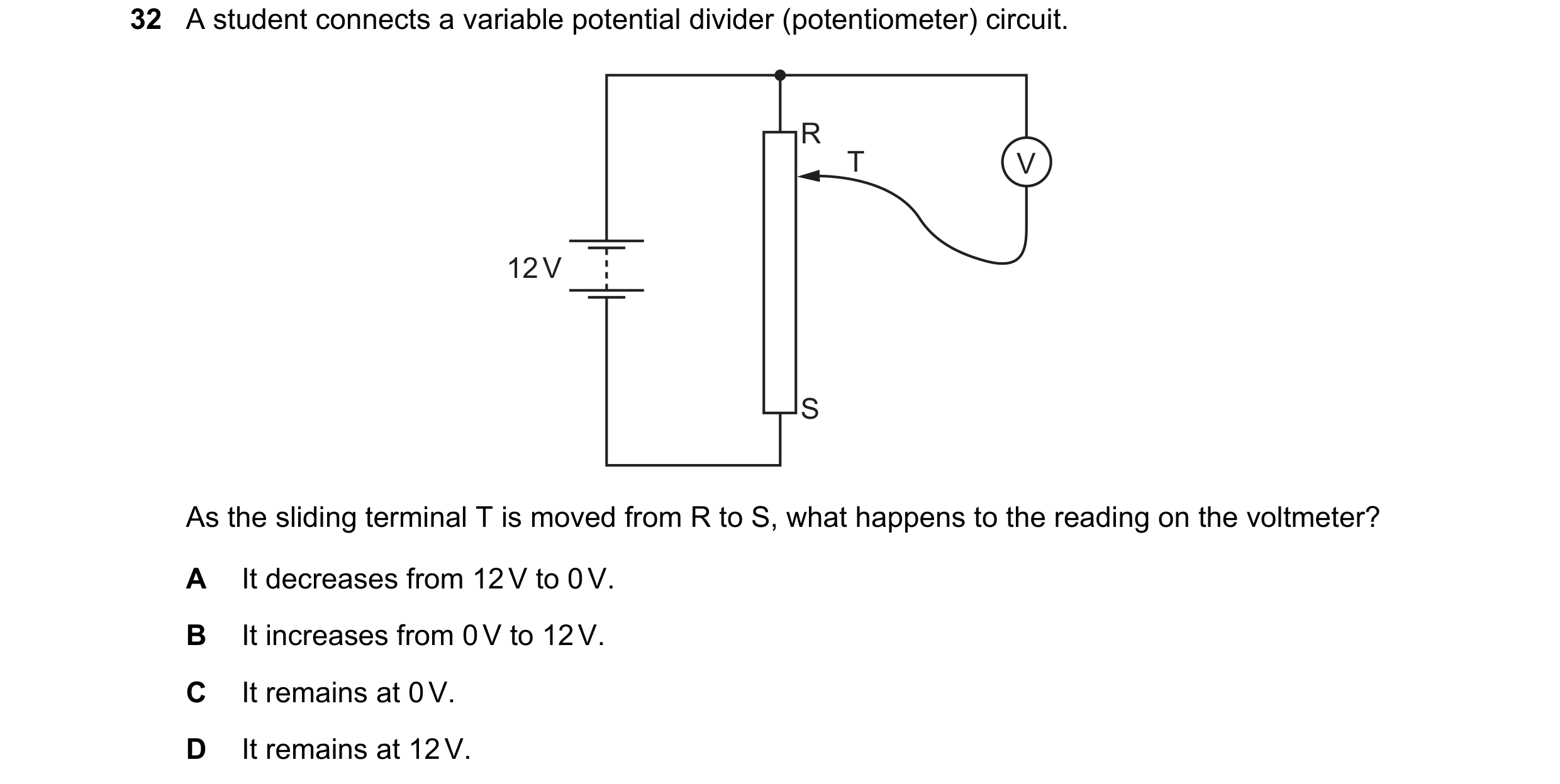Question 229: A student connects a variable potential divider (potentiometer) circuit. R T V 12 V S As the sliding terminal T is moved from R to S, what …