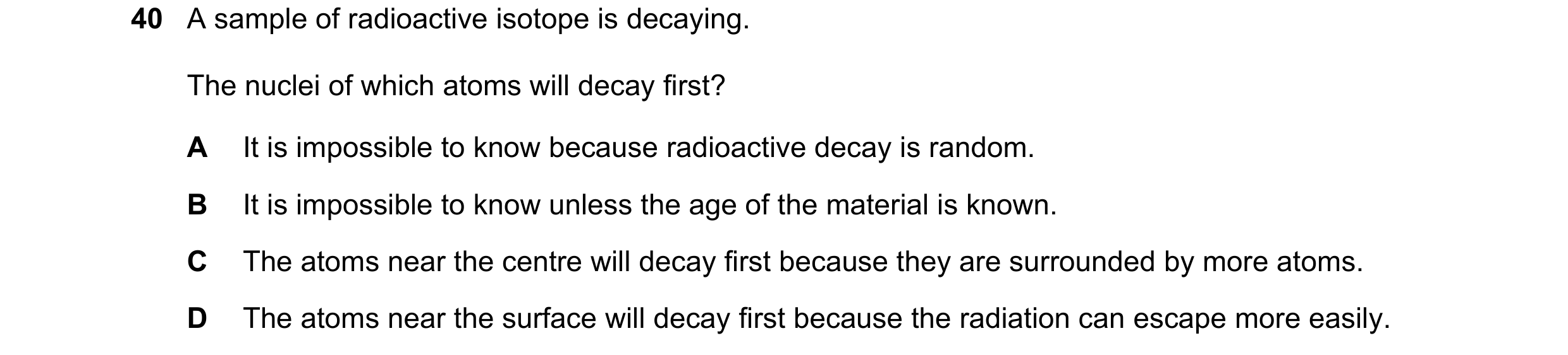 Question 108: A sample of radioactive isotope is decaying. The nuclei of which atoms will decay first? A It is impossible to know because radioactive dec…