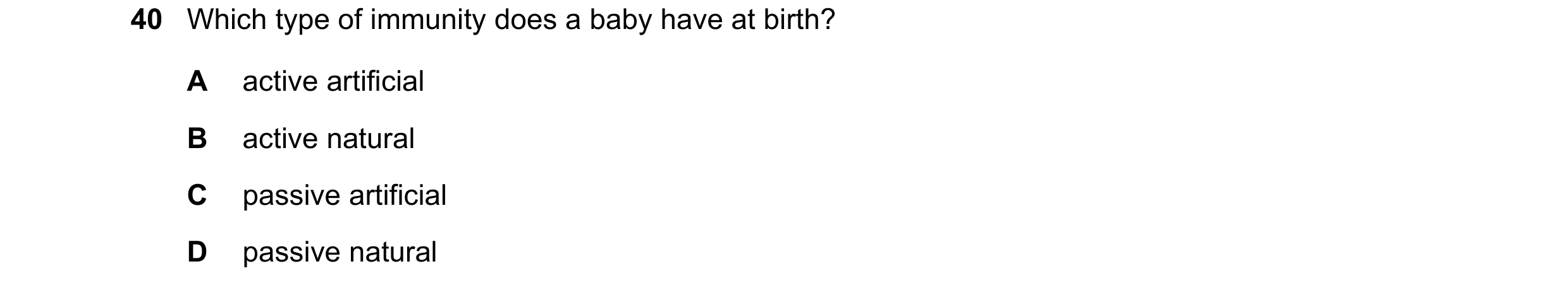 Question 114: Which type of immunity does a baby have at birth? A active artificial B active natural C passive artificial D passive natural