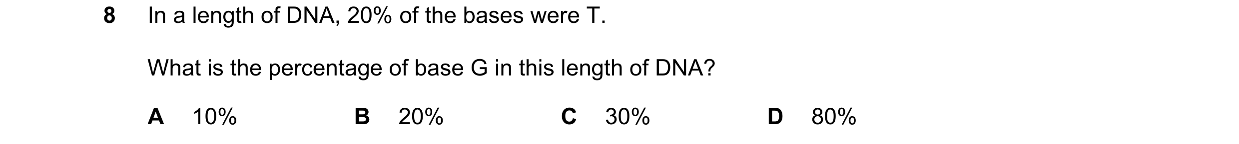 Question 24: In a length of DNA, 20% of the bases were T. What is the percentage of base G in this length of DNA? A 10% B 20% C 30% D 80%