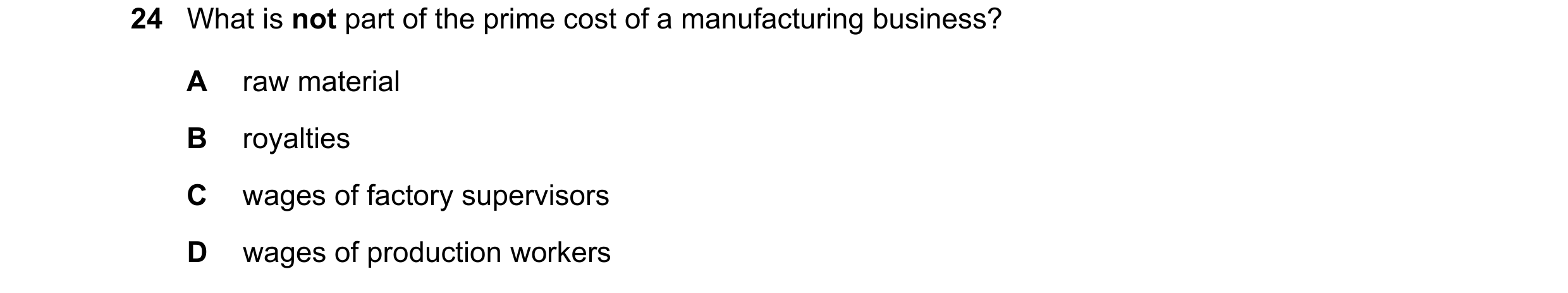 Question 17: What is not part of the prime cost of a manufacturing business? A raw material B royalties C wages of factory supervisors D wages of produc…