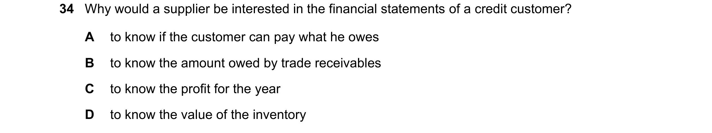Question 8: Why would a supplier be interested in the financial statements of a credit customer? A to know if the customer can pay what he owes B to kn…