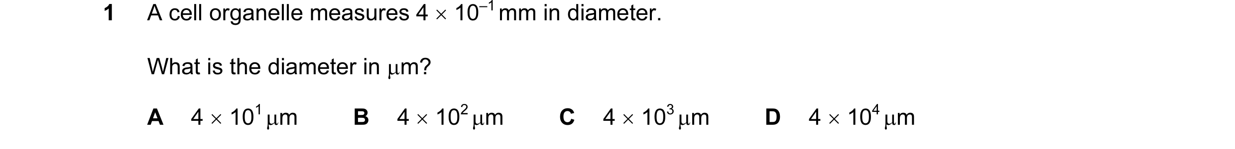Question 34: A cell organelle measures 4 × 10–1 mm in diameter. What is the diameter in µm? A 4 × 101 µm B 4 × 102 µm C 4 × 103 µm D 4 × 104 µm