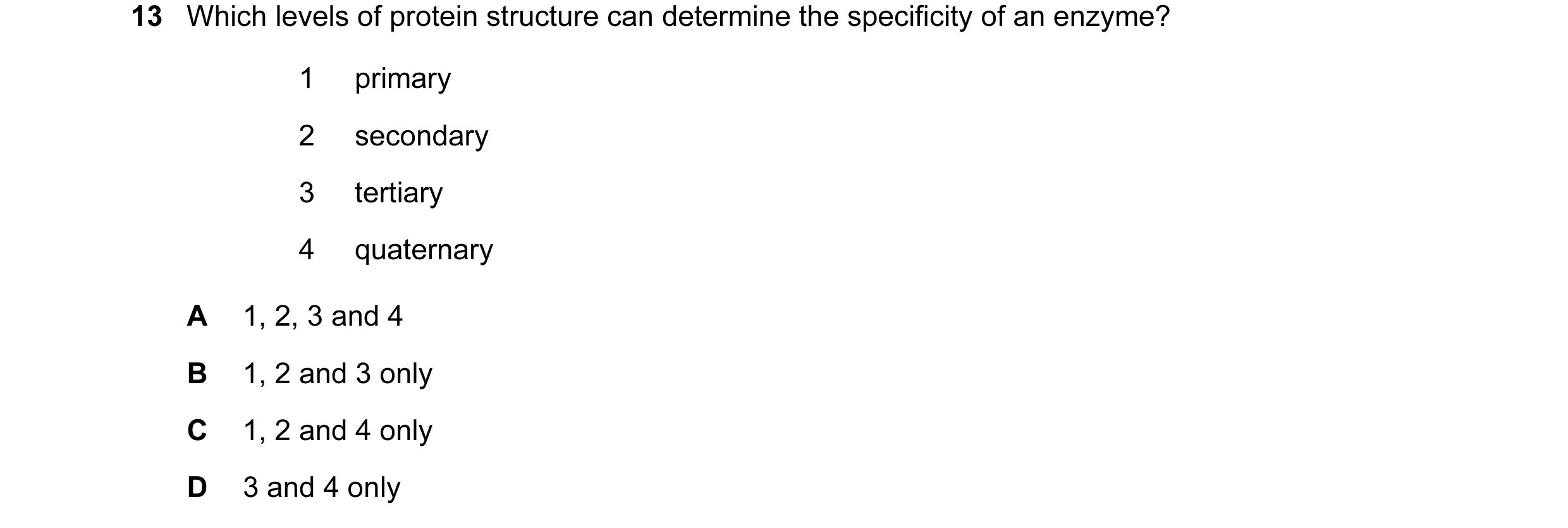 Question 36: Which levels of protein structure can determine the specificity of an enzyme? 1 primary 2 secondary 3 tertiary 4 quaternary A 1, 2, 3 and 4…