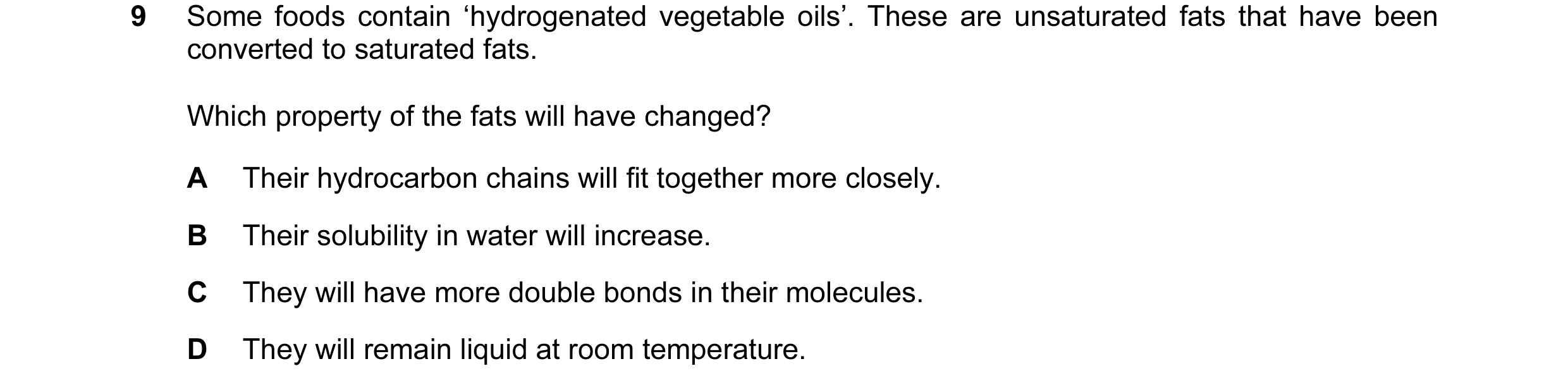 Question 40: Some foods contain ‘hydrogenated vegetable oils’. These are unsaturated fats that have been converted to saturated fats. Which property of …