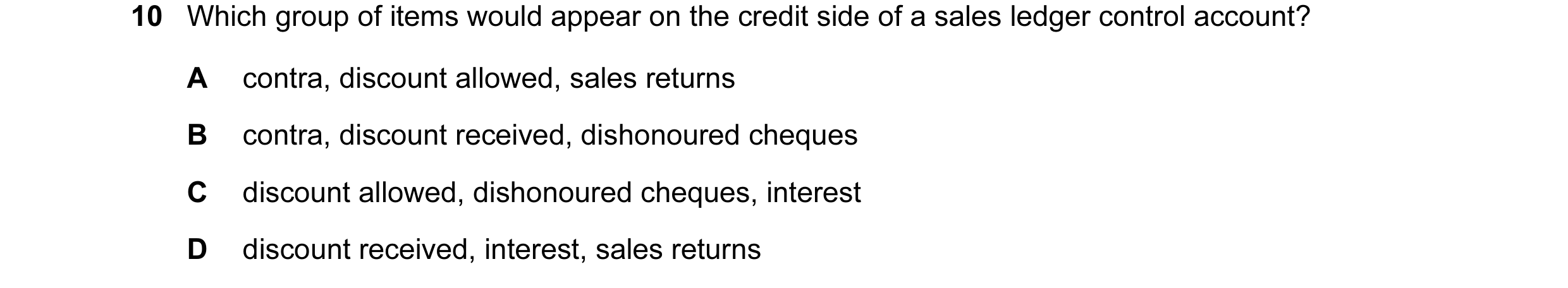 Question 138: Which group of items would appear on the credit side of a sales ledger control account? A contra, discount allowed, sales returns B contra,…