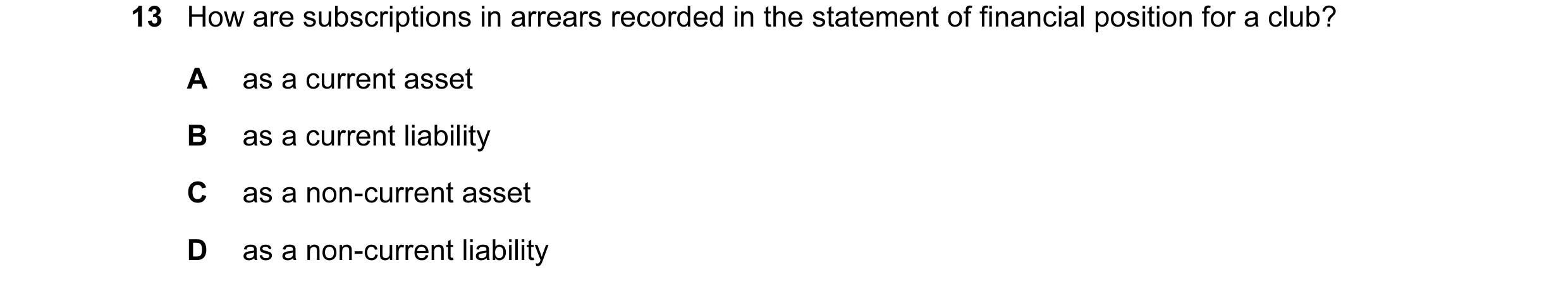Question 383: How are subscriptions in arrears recorded in the statement of financial position for a club? A as a current asset B as a current liability …