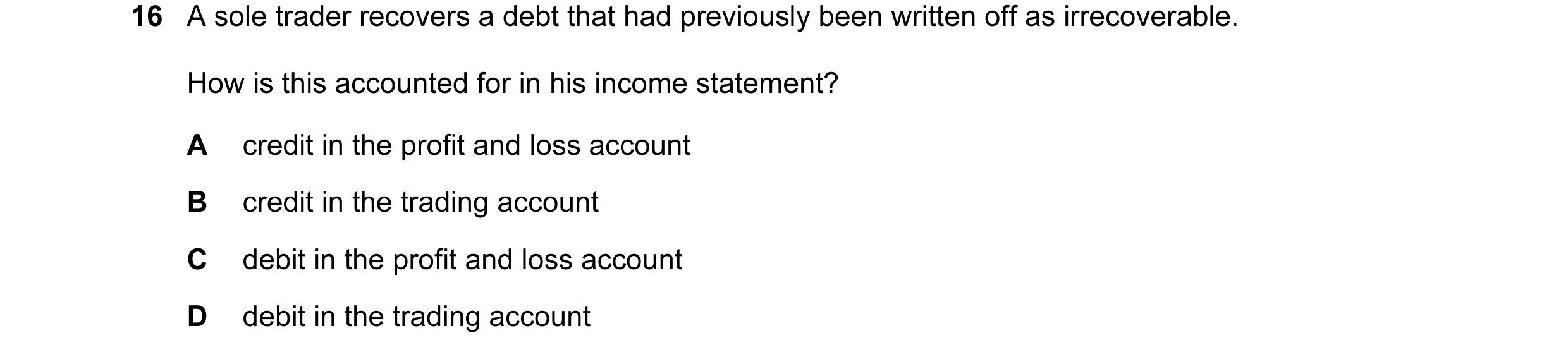 Question 386: A sole trader recovers a debt that had previously been written off as irrecoverable. How is this accounted for in his income statement? A c…
