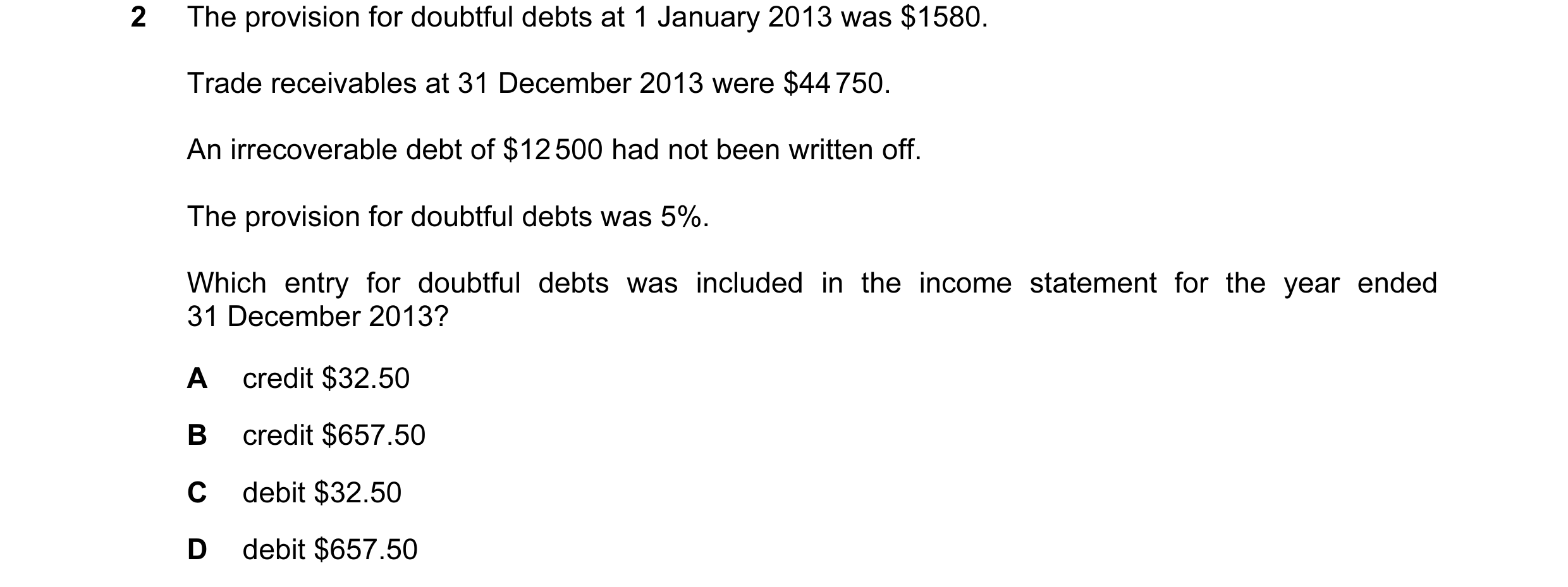Question 107: The provision for doubtful debts at 1 January 2013 was $1580. Trade receivables at 31 December 2013 were $44 750. An irrecoverable debt of …