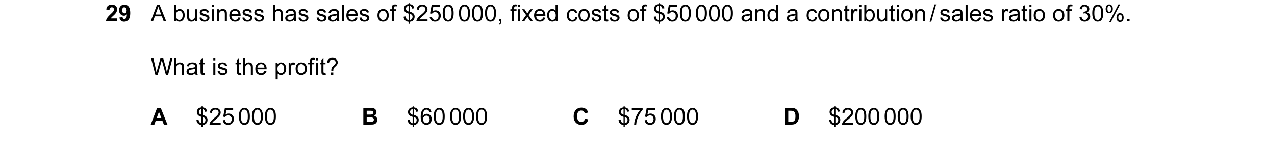 Question 141: A business has sales of $250 000, fixed costs of $50 000 and a contribution / sales ratio of 30%. What is the profit? A $25 000 B $60 000 C…