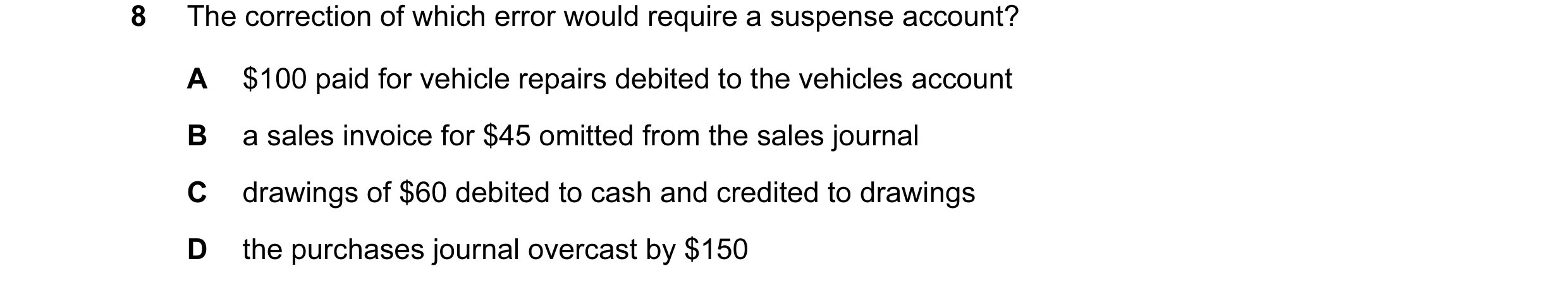 Question 136: The correction of which error would require a suspense account? A $100 paid for vehicle repairs debited to the vehicles account B a sales i…