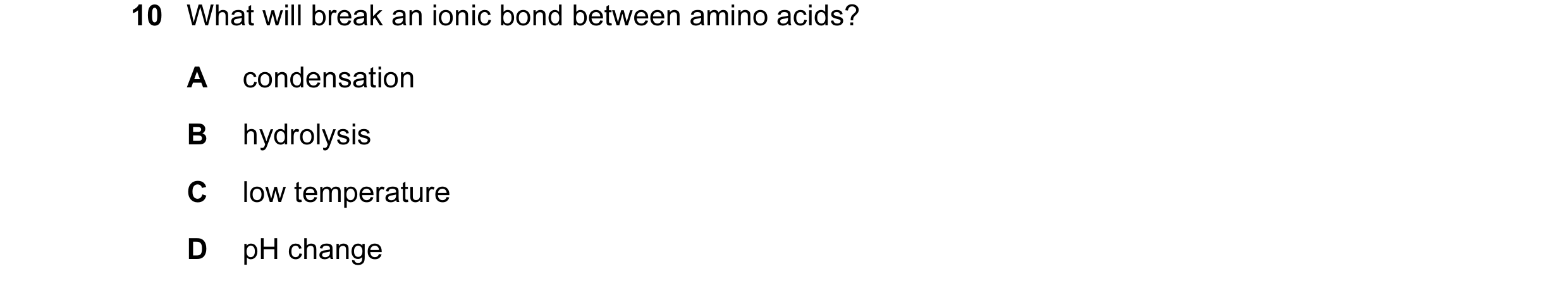 Question 13: What will break an ionic bond between amino acids? A condensation B hydrolysis C low temperature D pH change