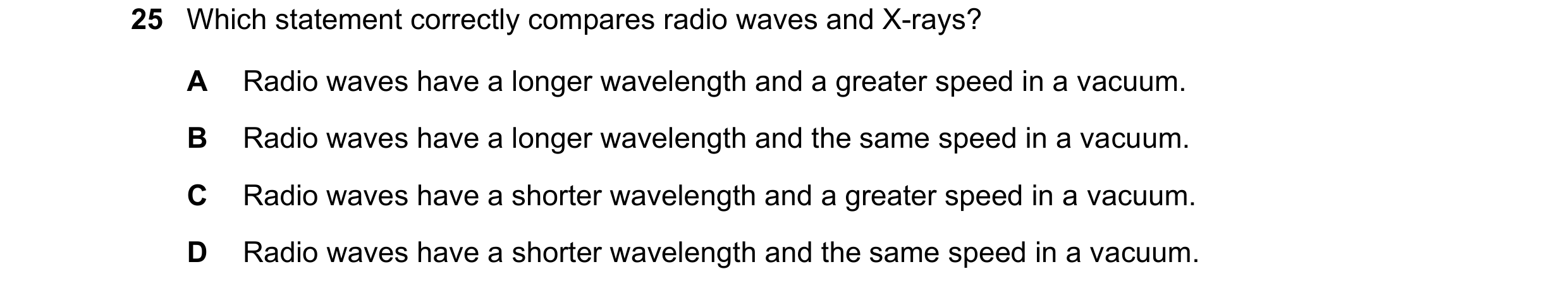 Question 103: Which statement correctly compares radio waves and X-rays? A Radio waves have a longer wavelength and a greater speed in a vacuum. B Radio …