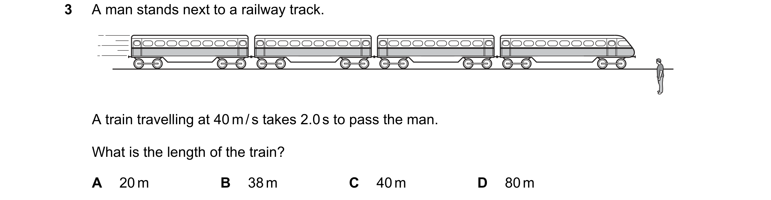 Question 208: A man stands next to a railway track. A train travelling at 40 m / s takes 2.0 s to pass the man. What is the length of the train? A 20 m B…