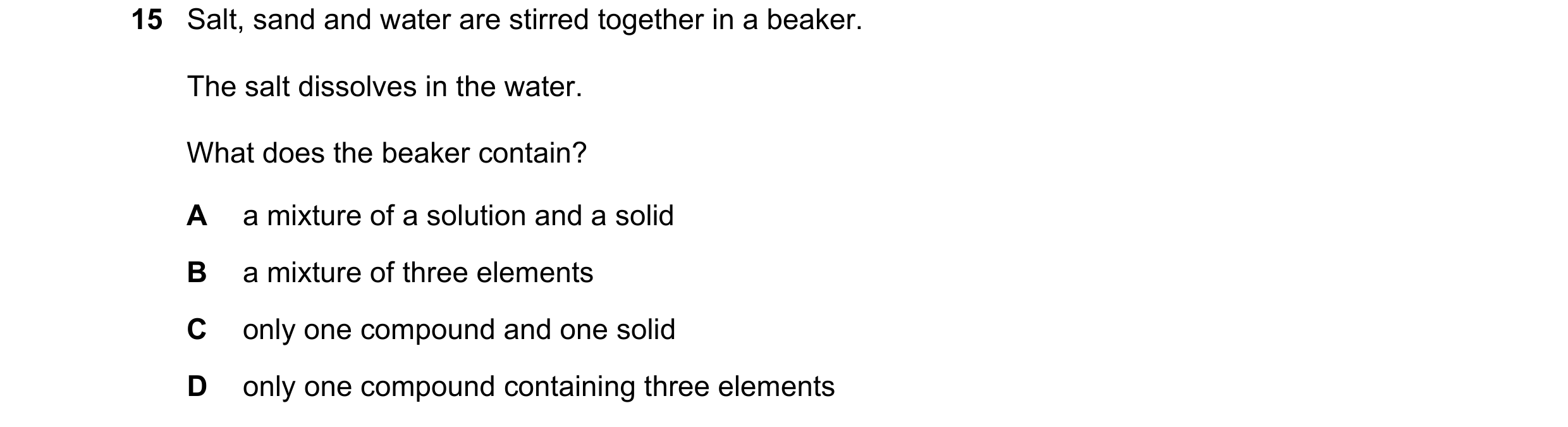 Question 19: Salt, sand and water are stirred together in a beaker. The salt dissolves in the water. What does the beaker contain? A a mixture of a solu…