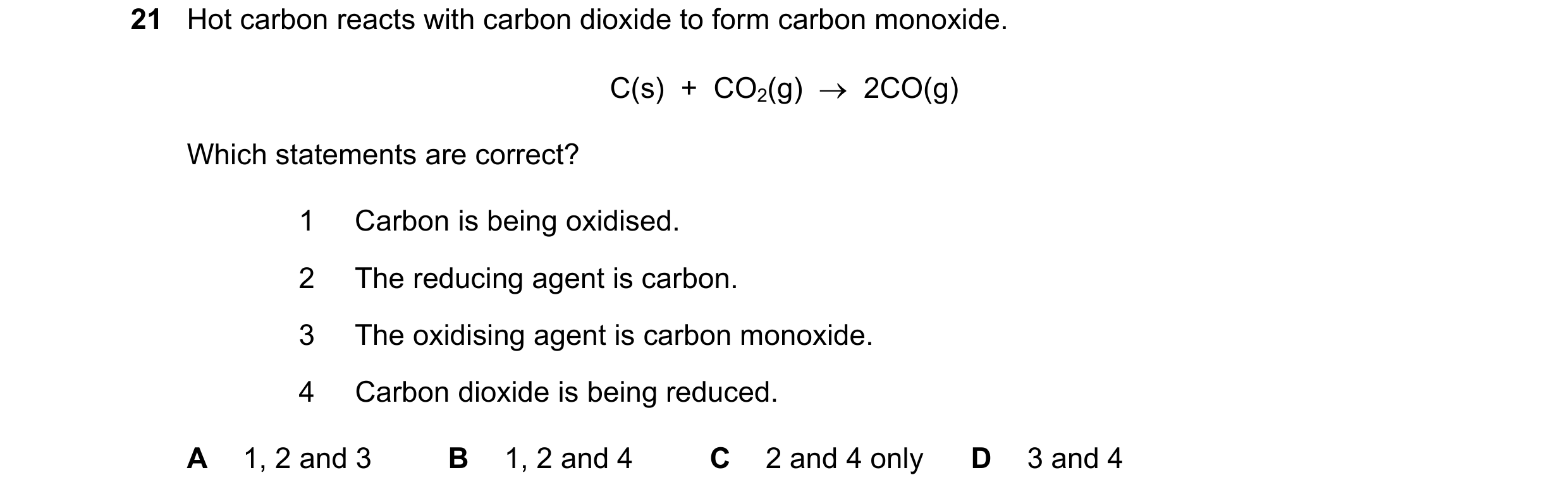 Question 22: Hot carbon reacts with carbon dioxide to form carbon monoxide. C(s)  +  CO2(g)  →  2CO(g) Which statements are correct? 1 Carbon is being o…