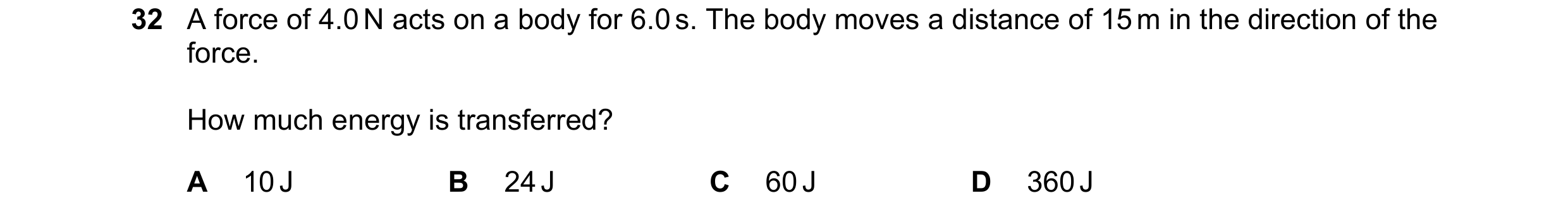 Question 34: A force of 4.0 N acts on a body for 6.0 s. The body moves a distance of 15 m in the direction of the force. How much energy is transferred?…