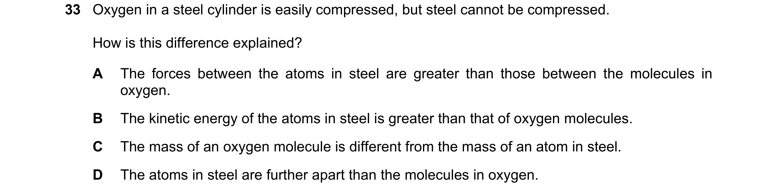 Question 23: Oxygen in a steel cylinder is easily compressed, but steel cannot be compressed. How is this difference explained? A The forces between the…