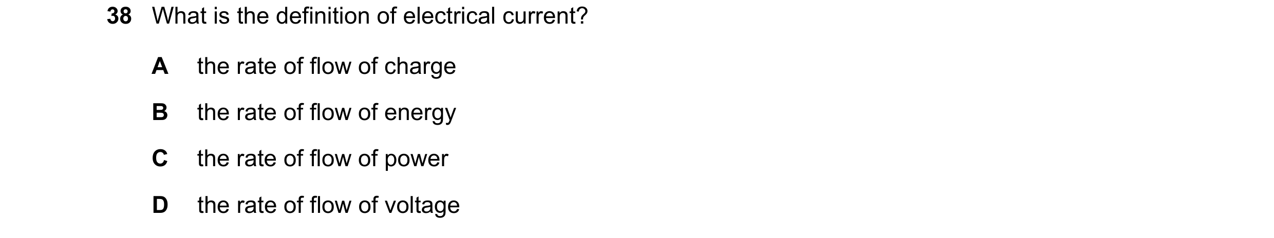 Question 44: What is the definition of electrical current? A the rate of flow of charge B the rate of flow of energy C the rate of flow of power D the r…