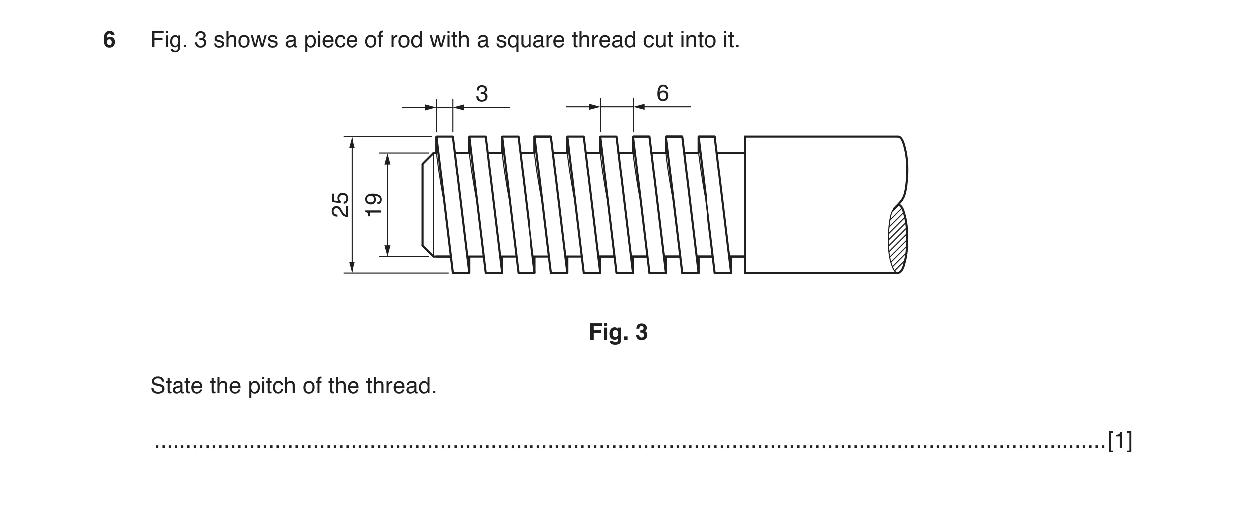 Question 17: Fig. 3 shows a piece of rod with a square thread cut into it. 3 6 2519 Fig. 3 State the pitch of the thread. ..............................…
