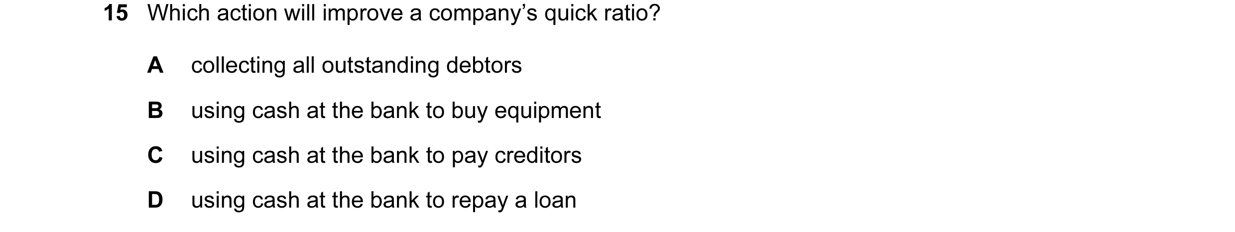 Question 23: Which action will improve a company’s quick ratio? A collecting all outstanding debtors B using cash at the bank to buy equipment C using c…