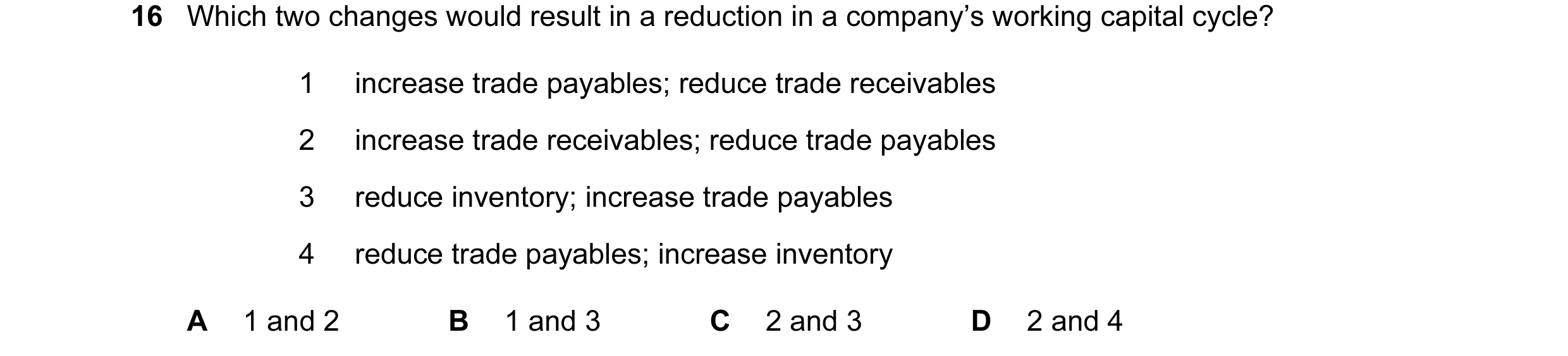 Question 24: Which two changes would result in a reduction in a company’s working capital cycle? 1 increase trade payables; reduce trade receivables 2 i…