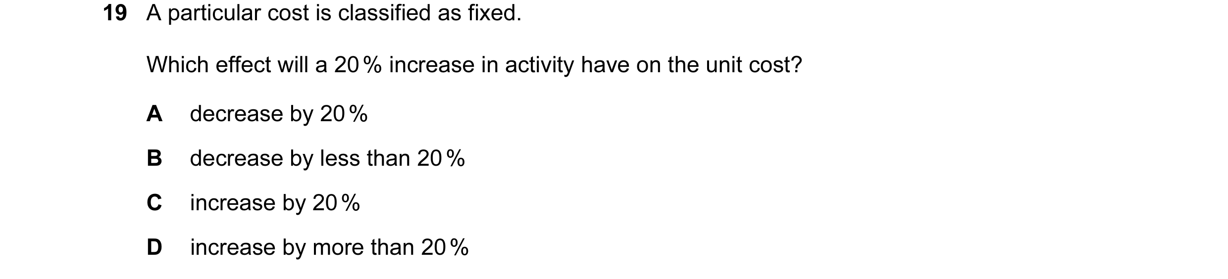Question 17: A particular cost is classified as fixed. Which effect will a 20 % increase in activity have on the unit cost? A decrease by 20 % B decreas…