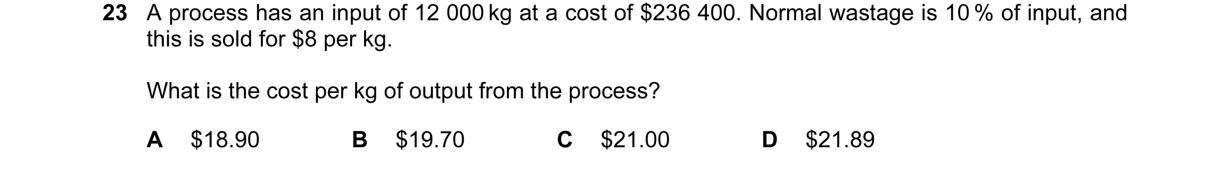 Question 54: A process has an input of 12 000 kg at a cost of $236 400. Normal wastage is 10 % of input, and this is sold for $8 per kg. What is the cos…
