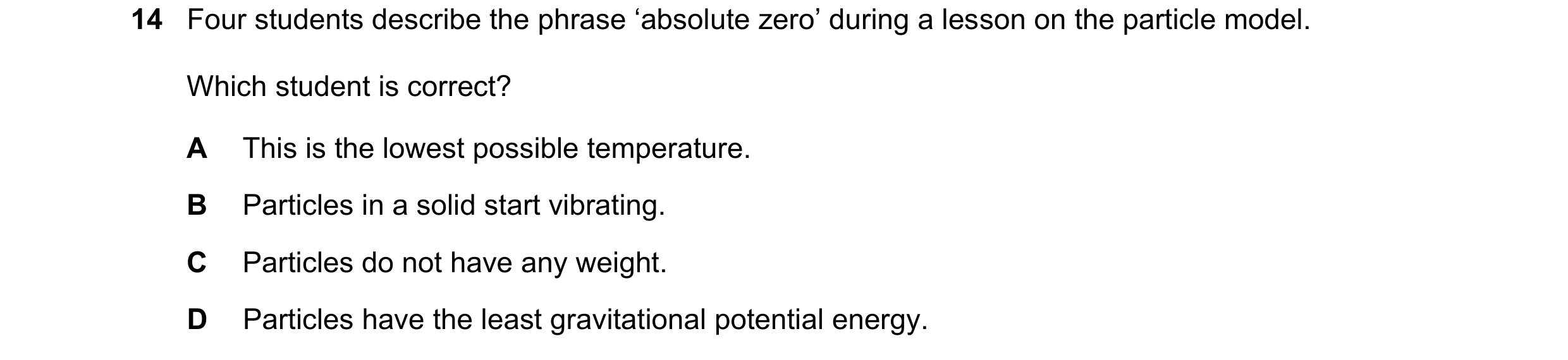 Question 35: Four students describe the phrase ‘absolute zero’ during a lesson on the particle model. Which student is correct? A This is the lowest pos…