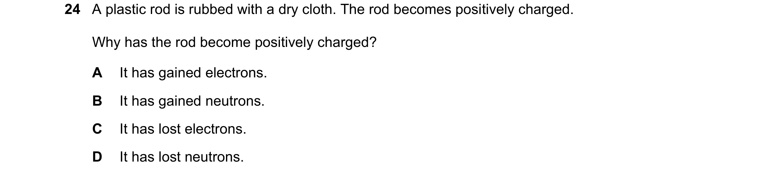 Question 48: A plastic rod is rubbed with a dry cloth. The rod becomes positively charged. Why has the rod become positively charged? A It has gained el…