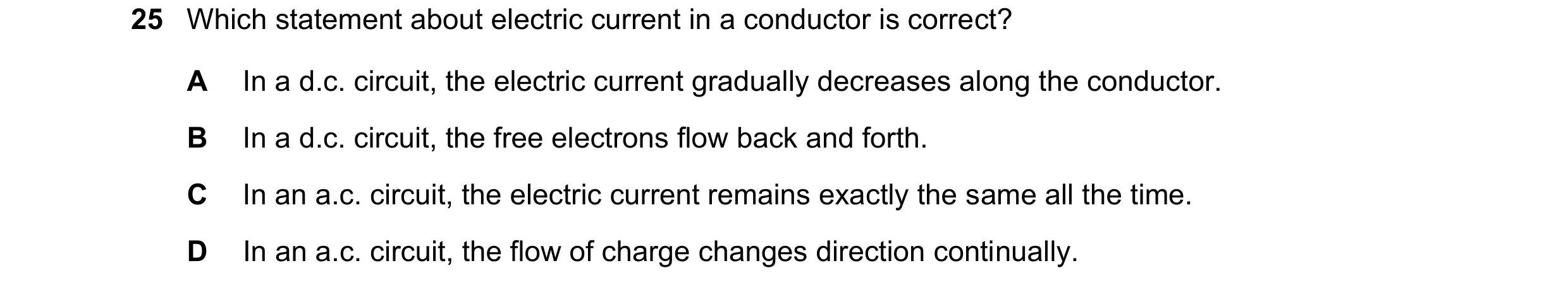 Question 49: Which statement about electric current in a conductor is correct? A In a d.c. circuit, the electric current gradually decreases along the c…