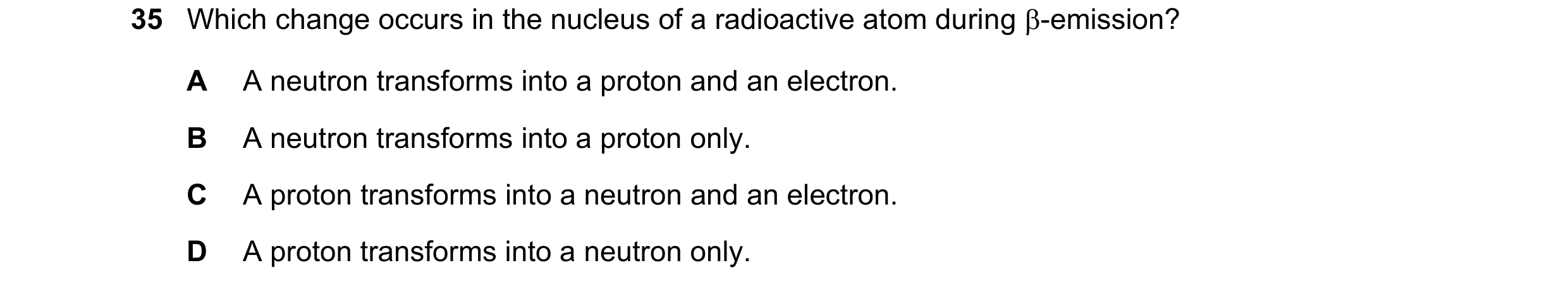 Question 40: Which change occurs in the nucleus of a radioactive atom during -emission? A A neutron transforms into a proton and an electron. B A neutr…